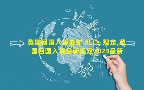 英国回国入境最新 🐱 规定,英国回国入境最新规定2023最新消 🐠 息